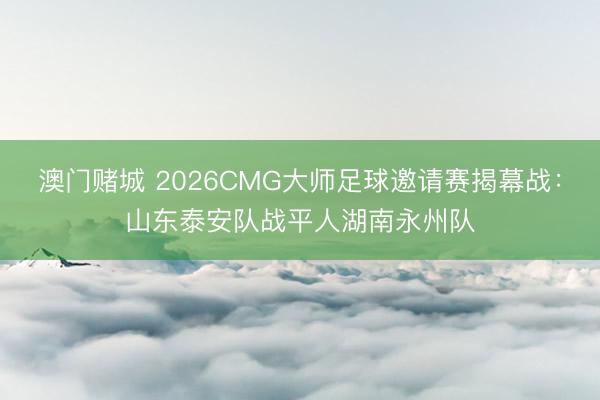 澳门赌城 2026CMG大师足球邀请赛揭幕战:山东泰安队战平人湖南永州队