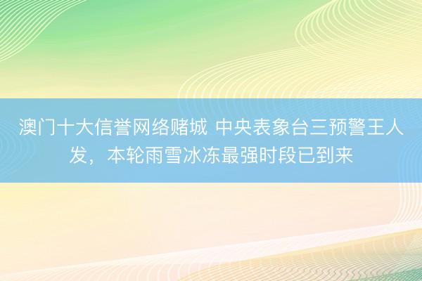 澳门十大信誉网络赌城 中央表象台三预警王人发，本轮雨雪冰冻最强时段已到来