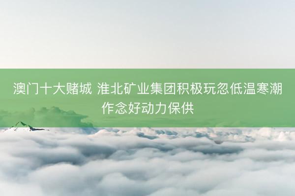 澳门十大赌城 淮北矿业集团积极玩忽低温寒潮作念好动力保供