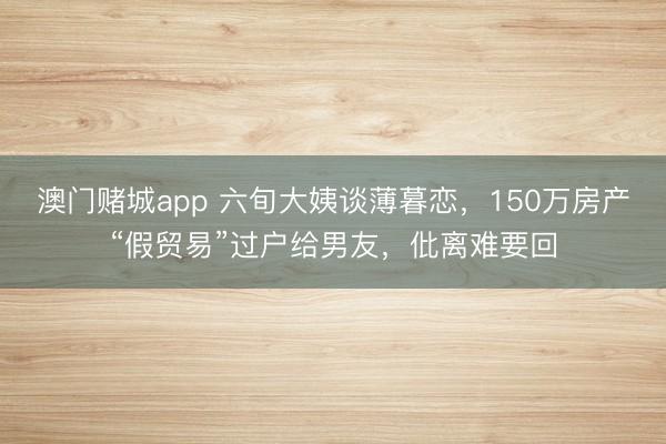 澳门赌城app 六旬大姨谈薄暮恋,150万房产“假贸易”过户给男友,仳离难要回