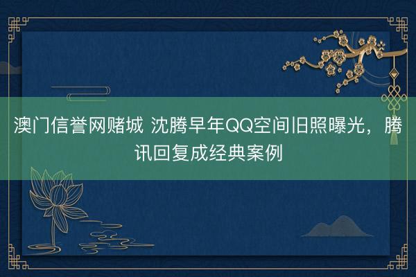 澳门信誉网赌城 沈腾早年QQ空间旧照曝光,腾讯回复成经典案例