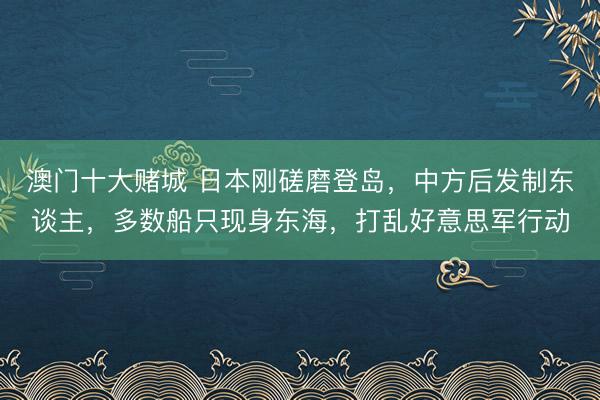 澳门十大赌城 日本刚磋磨登岛,中方后发制东谈主,多数船只现身东海,打乱好意思军行动