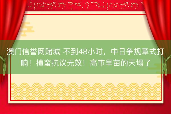 澳门信誉网赌城 不到48小时,中日争规章式打响!横蛮抗议无效!高市早苗的天塌了