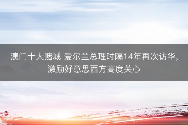 澳门十大赌城 爱尔兰总理时隔14年再次访华，激励好意思西方高度关心