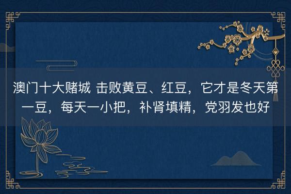 澳门十大赌城 击败黄豆、红豆，它才是冬天第一豆，每天一小把，补肾填精，党羽发也好