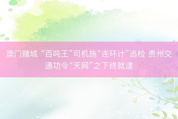 澳门赌城 “百吨王”司机施“连环计”逃检 贵州交通功令“天网”之下终就逮