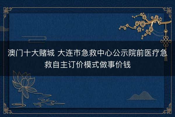 澳门十大赌城 大连市急救中心公示院前医疗急救自主订价模式做事价钱