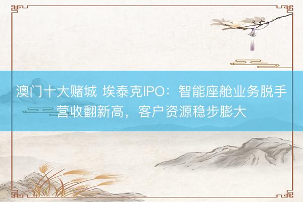 澳门十大赌城 埃泰克IPO：智能座舱业务脱手营收翻新高，客户资源稳步膨大