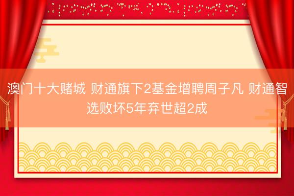 澳门十大赌城 财通旗下2基金增聘周子凡 财通智选败坏5年弃世超2成