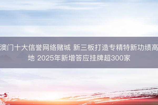 澳门十大信誉网络赌城 新三板打造专精特新功绩高地 2025年新增答应挂牌超300家