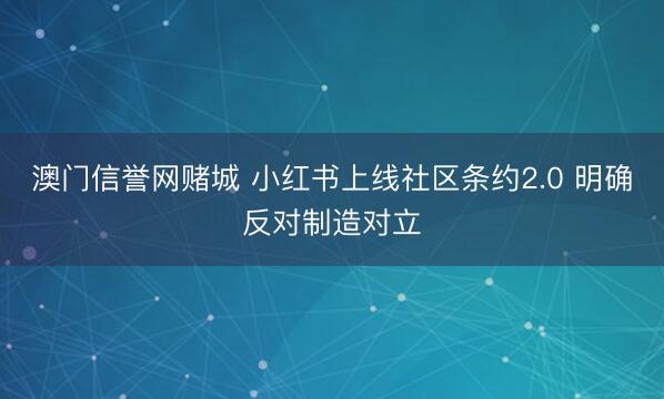 澳门信誉网赌城 小红书上线社区条约2.0 明确反对制造对立