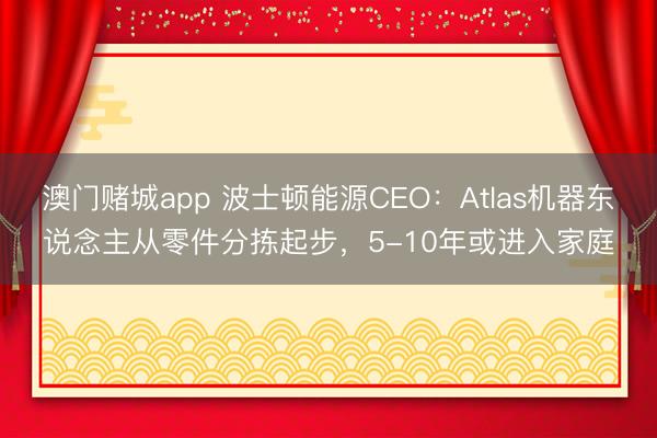 澳门赌城app 波士顿能源CEO：Atlas机器东说念主从零件分拣起步，5-10年或进入家庭