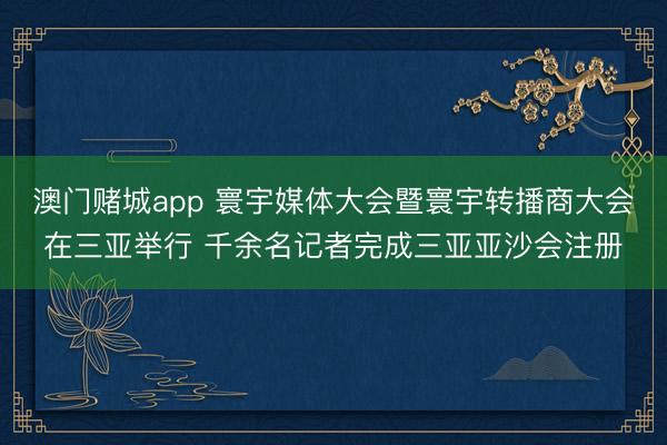 澳门赌城app 寰宇媒体大会暨寰宇转播商大会在三亚举行 千余名记者完成三亚亚沙会注册