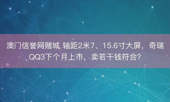 澳门信誉网赌城 轴距2米7、15.6寸大屏,奇瑞QQ3下个月上市,卖若干钱符合?
