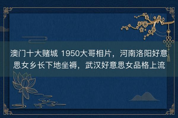 澳门十大赌城 1950大哥相片，河南洛阳好意思女乡长下地坐褥，武汉好意思女品格上流