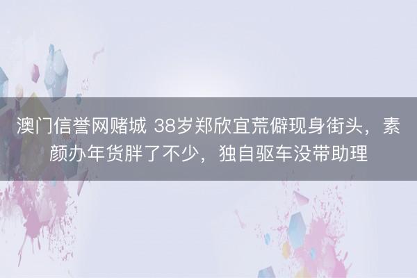 澳门信誉网赌城 38岁郑欣宜荒僻现身街头，素颜办年货胖了不少，独自驱车没带助理