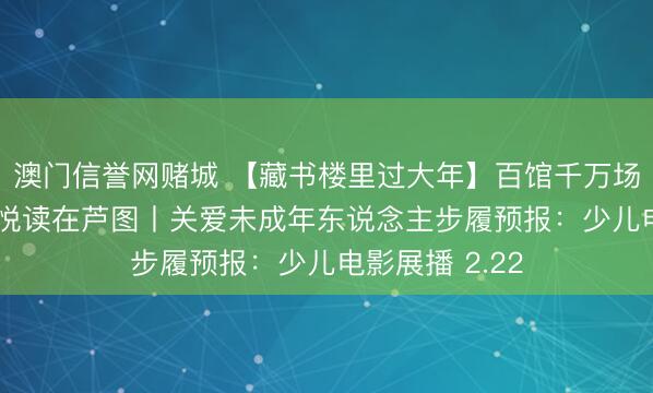 澳门信誉网赌城 【藏书楼里过大年】百馆千万场 劳动来分享 悦读在芦图丨关爱未成年东说念主步履预报：少儿电影展播 2.22