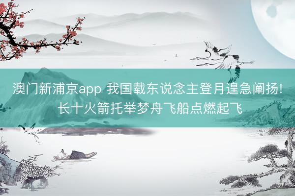 澳门新浦京app 我国载东说念主登月遑急阐扬! 长十火箭托举梦舟飞船点燃起飞