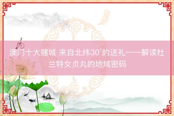 澳门十大赌城 来自北纬30°的送礼——解读杜兰特女贞丸的地域密码