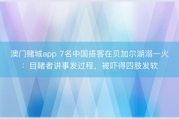 澳门赌城app 7名中国搭客在贝加尔湖溺一火:目睹者讲事发过程,被吓得四肢发软