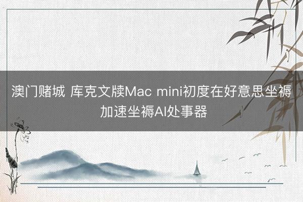 澳门赌城 库克文牍Mac mini初度在好意思坐褥 加速坐褥AI处事器