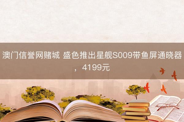 澳门信誉网赌城 盛色推出星舰S009带鱼屏通晓器,4199元