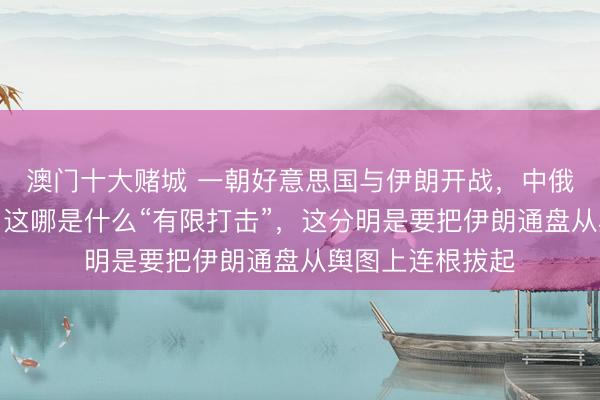 澳门十大赌城 一朝好意思国与伊朗开战,中俄不再领有退路,这哪是什么“有限打击”,这分明是要把伊朗通盘从舆图上连根拔起