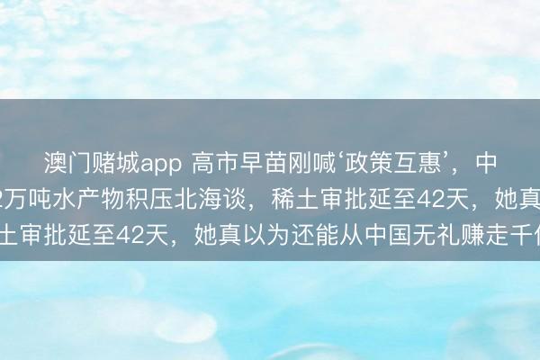 澳门赌城app 高市早苗刚喊‘政策互惠’，中方四项反制已落地！82万吨水产物积压北海谈，稀土审批延至42天，她真以为还能从中国无礼赚走千亿？