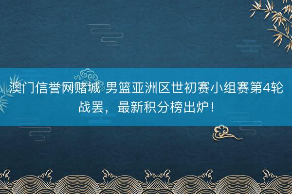 澳门信誉网赌城 男篮亚洲区世初赛小组赛第4轮战罢,最新积分榜出炉!