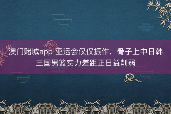 澳门赌城app 亚运会仅仅振作，骨子上中日韩三国男篮实力差距正日益削弱