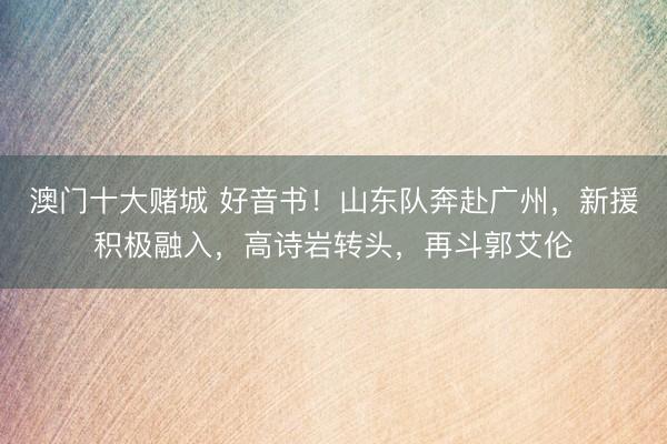 澳门十大赌城 好音书！山东队奔赴广州，新援积极融入，高诗岩转头，再斗郭艾伦