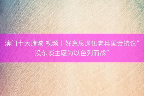 澳门十大赌城 视频丨好意思退伍老兵国会抗议“没东谈主愿为以色列而战”